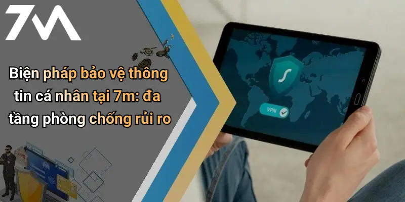 Biện pháp bảo vệ thông tin cá nhân tại 7m: đa tầng phòng chống rủi ro